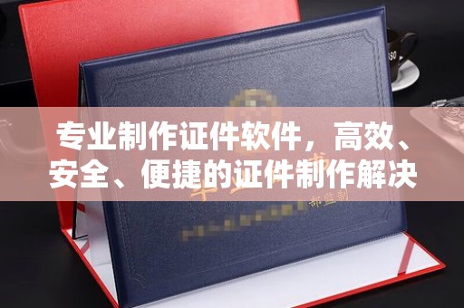 环江专业制作证件软件，高效、安全、便捷的证件制作解决方案