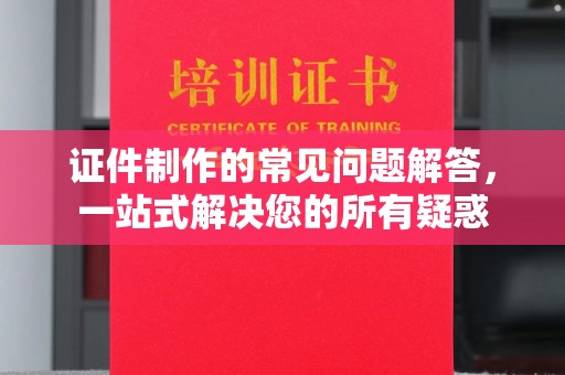 环江证件制作的常见问题解答，一站式解决您的所有疑惑